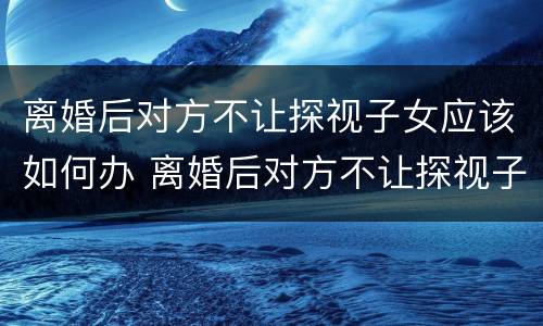 离婚后对方不让探视子女应该如何办 离婚后对方不让探视子女应该如何办理