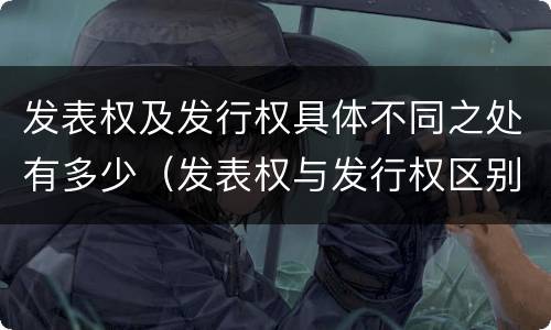 发表权及发行权具体不同之处有多少（发表权与发行权区别）