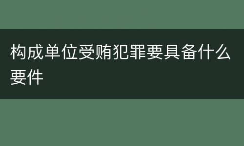 构成单位受贿犯罪要具备什么要件