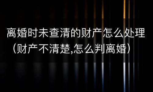 离婚时未查清的财产怎么处理（财产不清楚,怎么判离婚）