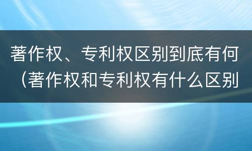 著作权、专利权区别到底有何（著作权和专利权有什么区别）