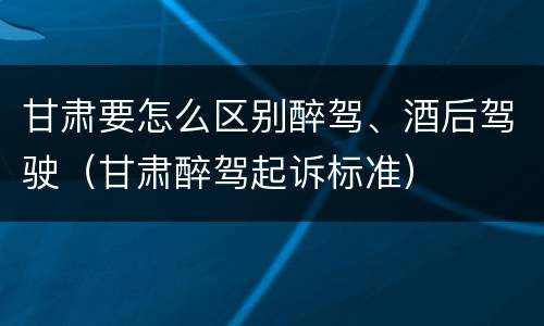 甘肃要怎么区别醉驾、酒后驾驶（甘肃醉驾起诉标准）