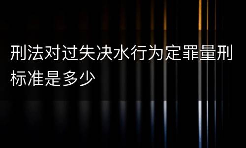 刑法对过失决水行为定罪量刑标准是多少