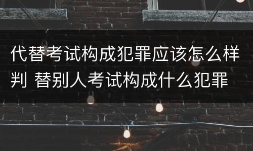 代替考试构成犯罪应该怎么样判 替别人考试构成什么犯罪