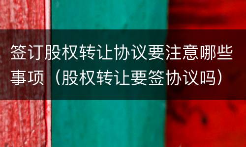签订股权转让协议要注意哪些事项（股权转让要签协议吗）