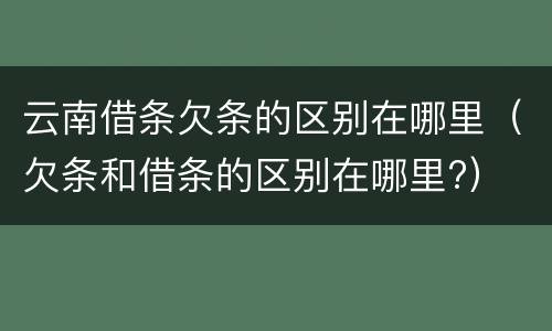 云南借条欠条的区别在哪里（欠条和借条的区别在哪里?）