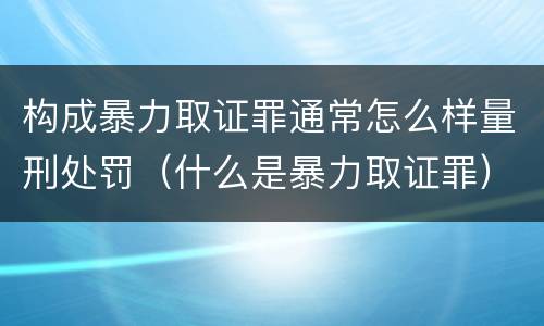 构成暴力取证罪通常怎么样量刑处罚（什么是暴力取证罪）