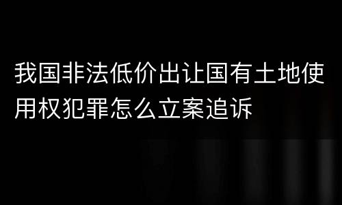 我国非法低价出让国有土地使用权犯罪怎么立案追诉
