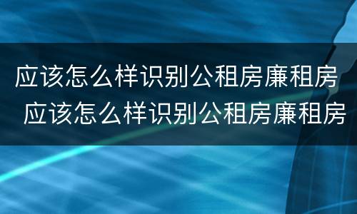 应该怎么样识别公租房廉租房 应该怎么样识别公租房廉租房的真假