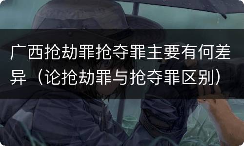 广西抢劫罪抢夺罪主要有何差异（论抢劫罪与抢夺罪区别）