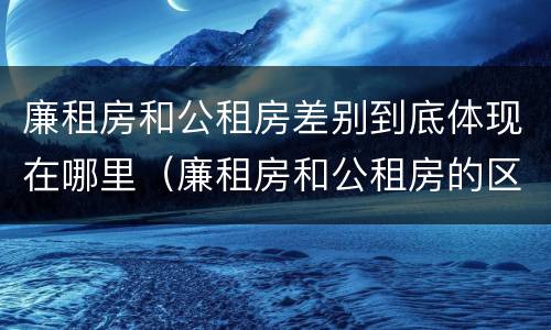 廉租房和公租房差别到底体现在哪里（廉租房和公租房的区别到底是什么）