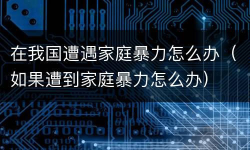在我国遭遇家庭暴力怎么办（如果遭到家庭暴力怎么办）