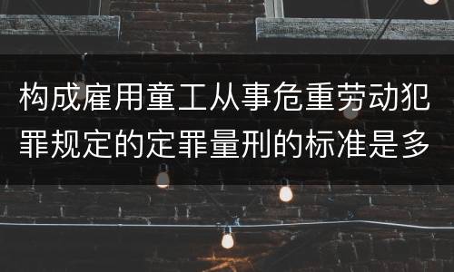 构成雇用童工从事危重劳动犯罪规定的定罪量刑的标准是多少