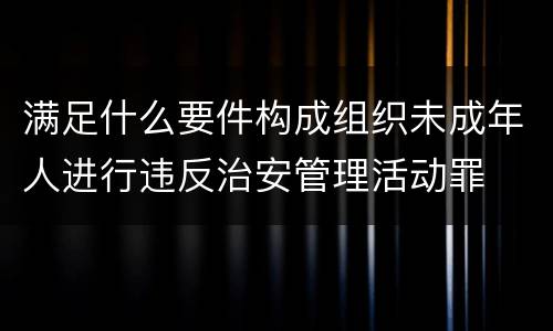 满足什么要件构成组织未成年人进行违反治安管理活动罪