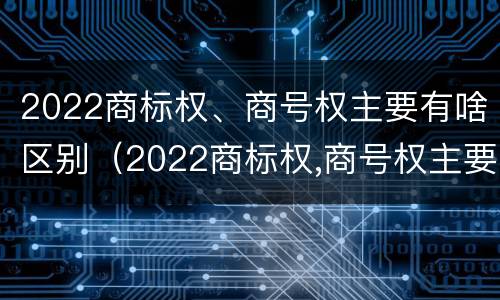 2022商标权、商号权主要有啥区别（2022商标权,商号权主要有啥区别呢）
