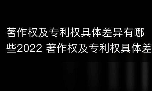 著作权及专利权具体差异有哪些2022 著作权及专利权具体差异有哪些2022规定