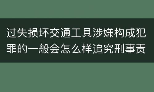 过失损坏交通工具涉嫌构成犯罪的一般会怎么样追究刑事责任