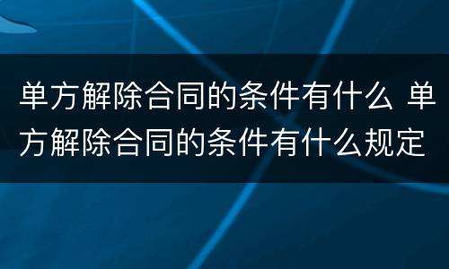 单方解除合同的条件有什么 单方解除合同的条件有什么规定