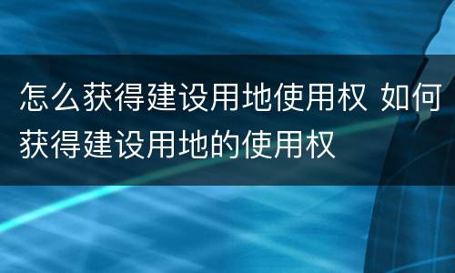 怎么获得建设用地使用权 如何获得建设用地的使用权