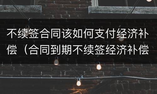 不续签合同该如何支付经济补偿（合同到期不续签经济补偿）