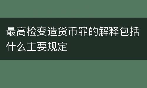 最高检变造货币罪的解释包括什么主要规定