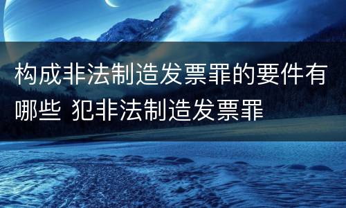 构成非法制造发票罪的要件有哪些 犯非法制造发票罪