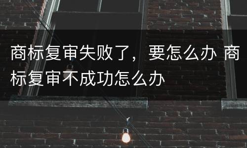 商标复审失败了，要怎么办 商标复审不成功怎么办