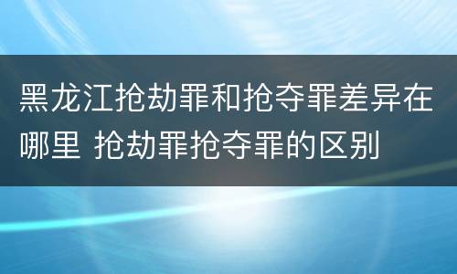 黑龙江抢劫罪和抢夺罪差异在哪里 抢劫罪抢夺罪的区别