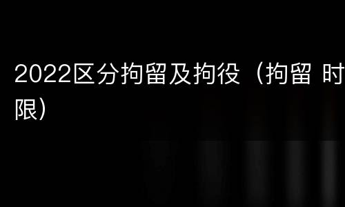 2022区分拘留及拘役（拘留 时限）