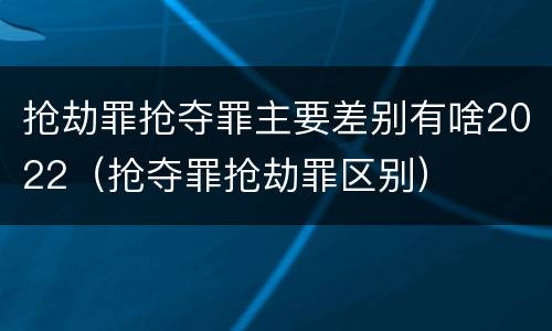 抢劫罪抢夺罪主要差别有啥2022（抢夺罪抢劫罪区别）