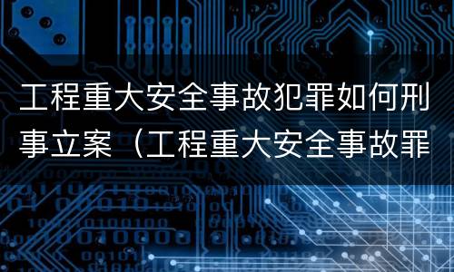 工程重大安全事故犯罪如何刑事立案（工程重大安全事故罪是什么犯罪）