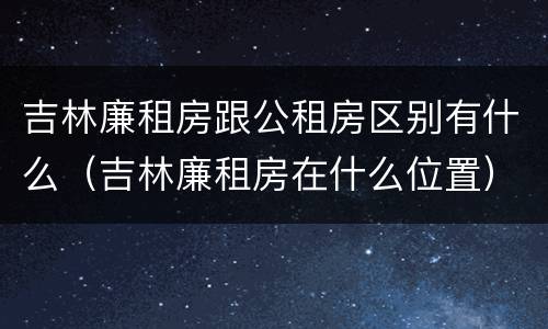 吉林廉租房跟公租房区别有什么（吉林廉租房在什么位置）