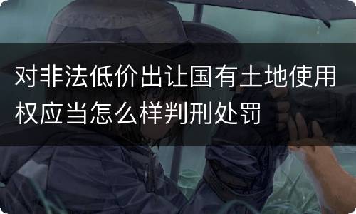 对非法低价出让国有土地使用权应当怎么样判刑处罚