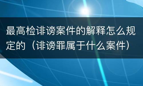 最高检诽谤案件的解释怎么规定的（诽谤罪属于什么案件）