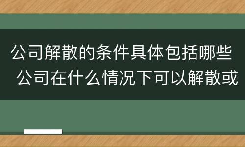 公司解散的条件具体包括哪些 公司在什么情况下可以解散或应当解散
