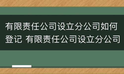 有限责任公司设立分公司如何登记 有限责任公司设立分公司如何登记注册