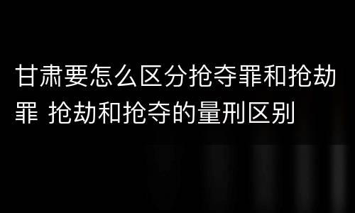 甘肃要怎么区分抢夺罪和抢劫罪 抢劫和抢夺的量刑区别