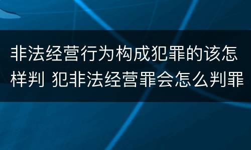 非法经营行为构成犯罪的该怎样判 犯非法经营罪会怎么判罪
