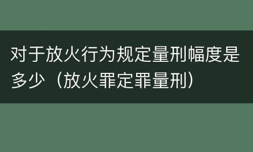 对于放火行为规定量刑幅度是多少（放火罪定罪量刑）