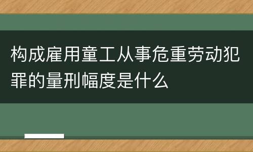 构成雇用童工从事危重劳动犯罪的量刑幅度是什么
