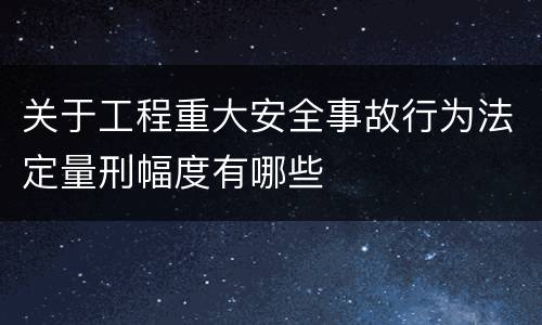 关于工程重大安全事故行为法定量刑幅度有哪些