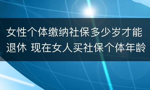 女性个体缴纳社保多少岁才能退休 现在女人买社保个体年龄多大退休