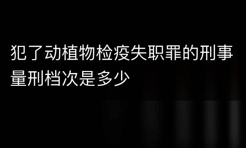 犯了动植物检疫失职罪的刑事量刑档次是多少