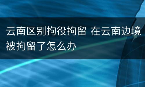 云南区别拘役拘留 在云南边境被拘留了怎么办