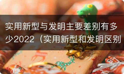 实用新型与发明主要差别有多少2022（实用新型和发明区别）