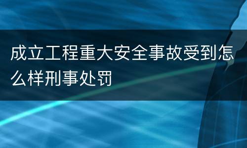 成立工程重大安全事故受到怎么样刑事处罚