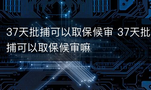 37天批捕可以取保候审 37天批捕可以取保候审嘛