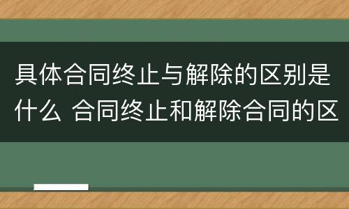 具体合同终止与解除的区别是什么 合同终止和解除合同的区别
