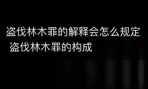 盗伐林木罪的解释会怎么规定 盗伐林木罪的构成