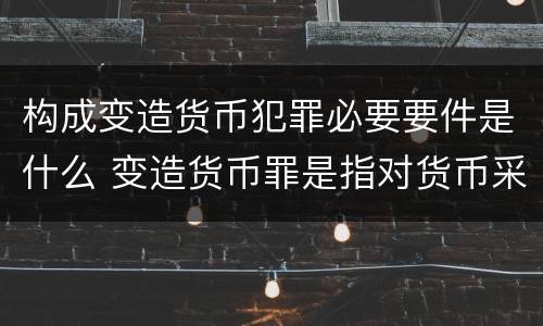 构成变造货币犯罪必要要件是什么 变造货币罪是指对货币采用什么方法
